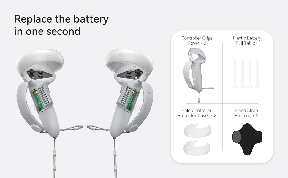 Replace the battery in one second  Controller Grips Cover x 2  Plastic Battery Pull Tab x 4  Halo Controller Protector Cover x 2  Hand Strap Padding x 2