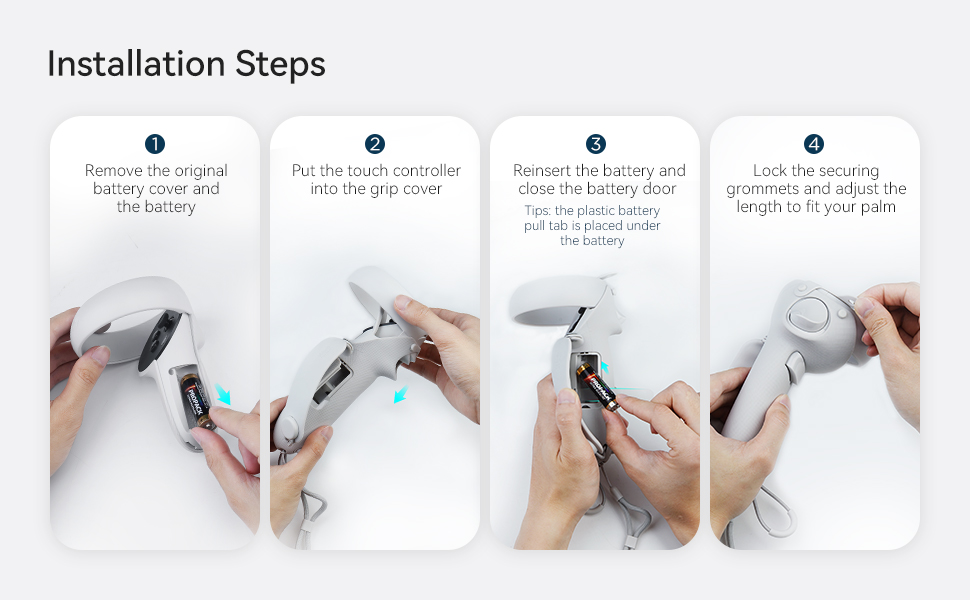 Installation Steps  1 Remove the original battery cover and the battery  2 Put the touch controller into the grip cover  3 Reinsert the battery and close the battery door  Tips: the plastic battery pull tab is placed under the battery  4 Lock the securing grommets and adjust the length to fit your palm
